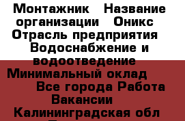 Монтажник › Название организации ­ Оникс › Отрасль предприятия ­ Водоснабжение и водоотведение › Минимальный оклад ­ 60 000 - Все города Работа » Вакансии   . Калининградская обл.,Приморск г.